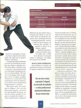 manter-se empregada, será pre-
ciso frear o ímpeto e desenvolver
tarefas das quais não se gosta",
explicou o professor.
A solução apontada por Schneider
é investir em comunicação interna,
para que ambas as gerações pos-
sam trocar ideias e entender o que
a QUITadiz, o que proporcionaria
mais harmonia e consequente me-
lhora da produtividade. "Há uma
crise de linguagem entre as gera-
ções. Palra, de ambas as partes,
vontade de e conhecerem. Uma
comunicaçào eficiente minimiza-
ria os efeitos desta diferenças de
comportamento", e clarece.
Para quem ainda não conse-
guiu se adaptar e não está com
pressa para começar, o professor
faz uma previsão alarmante: em
um ano e meio, a geração Z che-
gará ao mercado de trabalho - e
serão profissionais totalmente
,
GESTÃO DE PESSOAL
diferentes do que vemos hoje, a
começar pela ojeriza ao uso do
e-mail. Hoje, na maioria das em-
presas, esta é a principal forma de
comunicação para tudo - envia-se
e-mail até para marcar um
almoço, por exemplo. A
questão é: quem vai se
adaptar a quem?
Segundo Schneider, a
resposta é simples: quem
for melhor que a média
irá se destacar e conseguirá
manter o emprego e até galgar
novos postos no trabalho.
BUSCA POR EMPREGOS
Esta mudança no objetivo de
carreira fez com que novos formatos
de negócios surgissem no mercado.
Emum ano emeio,
a geração Zchegará
ao mercado de trabalho
- eserõo profissionais
totalmente diferentes
do que vemos hoje
Um bom exemplo disso é a 99Jobs,
empresa de recrutamento que, só
para começar, já não possui cargos
em sua própria estrutura, adotando
um modelo horizontal, em que to-
dos têm o mesmo nível de responsa-
bilidade. A representante da organi-
zação Claudia Mascellani indica a
necessidade de uma nova forma de
relacionar-se com estes jovens.
"Muitos negócios pregam que o
funcionário precisa 'vestir a camisa
da empresa', quando, talvez, a maior
dificuldade seja que agora a empresa
também precisa vestir a camisa dos
funcionários. Os profissionais em
início de carreira sabem do seu poten-
cial e não querem participar de uma
organização que não corresponda
aos seus valores", argumenta.
A dica para as empresas é: "Não
pare no tempo por medo das no-
vidades". Mascellani afirma que o
mercado de trabalho atual tem uma
porcentagem considerável de jo-
vens talentos - e, claro, empresas
mais jovens têm mais facilidade em
integrar essas gerações. Uma série de
empresas mais antigas, no entanto,
também já integraram os jovens
com sucesso. Para isso, o primeiro
passo é focar na capacidade de tra-
balho e no perfil do funcionário,
em vez de se fixar apenas em sua
idade. Katberine Coutinho
 