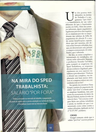 U
mdos pontos mais
debatidos na Justiça
do Trabalho é o pa-
gamento "por fora"
_ a transferência de um valor
diferente do que o funcionário
recebe em folha. Além dos arran-
jos informais, alguns pagamentos
legalmente previstos têm inquieta-
do as empresas por não se enqua-
drarem nas rubricas da folha de
pagamentos do eSocial. É o caso
de certas bonificações esporá-
dicas que, por natureza, não de-
vem sofrer retenção tributária, mas
que, em determinado mês, passam
a compor a remuneração do traba-
lhador, que é tributada.
De fato, se extras compõem a
remuneração do trabalhador, tais
valores serão tributados. Segundo
a professora Zenaide Carvalho,
para cumprir as exigências do
Sped Trabalhista, as empresas
devem conhecer a legislação, prin-
cipalmente em seus aspectos tra-
balhista e previdenciário: "Embora
o eSocial seja complexo, sua im-
plantação será bem menos dolo-
rosa se a empresa estiver em con-
sonância com as leis".
Na opinião da consultora Tânia
Gurgel, a prática do pagamento de
salário "por fora" é comum entre
as empresas brasileiras, mas, por
conta do cruzamento de dados da
Receita Federal, muitas já estão na
mira do fisco. "Tal costume confi-
gura ilícito nas esferas trabalhista
e penal, na medida em que é ca-
racterizado como crime contra a
ordem tributária, tipificado na Lei
n° 8.137/90", esclarece.
CRIME
Gurgel comenta ainda que o
salário "por fora" acarreta prejuízo
 