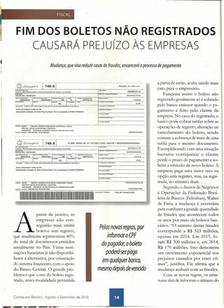 FIM DOS BOLETO·SNÃO REGISTRADOS
CAUSARÁ PREjuízo ÀS EMPRESAS
FISCAL
•
Mudança, que visa reduzir casos de fraudes, encarecerá oprocesso de pagamento
local de Pa;amentO
PAGAVEL PREFEREHCALMENTE NAS COOPERATIVAS De CRÉDITO 00 SICREOI
ONONONONON
25/06/2016
ÔNOOÕNO ONONONO
71f47·8
30.00
In$rUÇOO,,: (Todu.u~ft'llIç6n~b6oquetosaooH.udu'I; ••.•r•• ~(ÕODeoefic:iMo)
Após vencimento multa de 2%
Dispensado Emissão de Nota Fiscal procedo Por re-orocesso sf·83907336812OO1
(-)Oesc::onIoJ~tlmenfO
(.)
(+}UliUoS;:>çr 3e,;;;~WJ.::''---. ------
PagltdOr. 00000 ONONQ NONON NONONON ONONQNQ ONON
ONONO ONON NONONONQ ONONON
000000000 ONONON NONONQNONON ONONONON ONO
sac:aóorlAvaU5t3:ONONONO NONQNONO
1{-rlalOrc.:>bo<tdo
~==~-===~~==~==~~~-------
ONONONONON
loc:alde~."""'D
PAoAvEL PREFERENCiALMENTE NAS COOPERATTVAS DE caeorro 00 SICREOI
75899.0000208741 627280 21253. 520126 1 665500000000005000
ONONONONON
é",nêflêi&oo
ONONQNO ONONONO
Após vencimento multa oe 2%
Dispensado Emissão rle Nota Fiscal procedo Por re-orccesso sf·83907:l368/2001
2~m6j2016
71147-8
30,00
p~ 00000 ONONO NONON NONONON ONONONO ONON
ONONO ONON NONONONO ONONON
000000000 ONONON NONONONONON ONONONON ONO
5eca<1orlAvell$la:ONONONO NONONONO ONONONONON
ONONONONON-ON
1IIIIIIIIIIIIIIIIIIIIIIIIIlIIIIIIIIIIIIIIIIIIIIIIIIIIIII1111111111111111111111111111111111111111111111111111111111 A",,~~ __
A
partir de jar:,eiro, as
empresas nao con-
seguirão mais emitir
boletos sem registro,
que atualmente representam 40%
do total de documentos emitidos
anualmente no País. Várias insti-
tuições bancárias já não disponibi-
lizam a alternativa, por orientação
do sistema financeiro, com o apoio
do Banco Central. O grande pro-
blema é que o uso do boleto regis-
trado, única modalidade permitida
Contas .em Revista - Agosto e Setembro de 2016
FiCha de ccmcenseçãc
Pelas novas regras, por
informar o CPF
do pagador, o boleto
poderá serpago
em qualquer banco,
mesmo depois de vencido
a partir de então, acaba saindo mais
caro para o empresário.
Funciona assim: o boleto não
registrado geralmente só é cobrado
pelo banco emissor quando o pa-
gamento é feito pelo cliente da
empresa. No caso do registrado, o
banco pode cobrar tarifas sobre as
operações de registro, alteração ou
cancelamento do boleto, sendo
comum a cobrança de mais de uma
tarifa para o mesmo documento.
Exemplificando com uma situação
bastante corriqueira: o cliente
perde o prazo de pagamento e so-
licita a emissão de novo boleto. A
empresa paga uma única taxa na
opção sem registro, mas, na regis-
trada, no mínimo duas.
Segundo o diretor de Negócios
e Operações da Federação Brasi-
leira de Bancos (Febraban), Walter
de Faria, a mudança é necessária
para combater a grande quantidade
de fraudes que acontecem todos
os anos por meio de boletos ban-
cários. "O número destas fraudes
corresponde a R$ 523 milhões,
apenas em 2016. Em 2015, fo-
ram R$ 300 milhões e, em 2014,
R$ 170 milhões. Isto demonstra
um crescimento exponencial nos
prejuízos causados por esses cri-
mes", justifica. Ele afirma que a
mudança acabará com as fraudes.
Com as novas regras, os emis-
sores têm de informar o número do
 