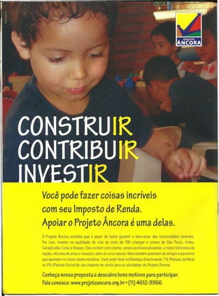 o Projeto Âncora acredita que é papel de todos garantir o bem-estar das comunidades carentes.
Por isso, investe na qualidade de vida de mais de 700 crianças e jovens de São Paulo, Embu,
Carapicuíba, Cotia e Osasco. Eles contam com creche, cursos profissionalizantes, a maior biblioteca da
região, oficinas de artes e mosaico, além do circo-escola. Mas também precisam de amigos e parceiros
que apostem no futuro desta iniciativa. Você pode fazer a diferença direcionando 1% (Pessoa Jurídica)
ou 6% (Pessoa Física) de seu imposto de renda para as atividades do Projeto Âncora.
Você pode fazer coisas incríveis
com seu Imposto de Renda.
1
Apoiar o Projeto Ancora é uma delas.
Conheçanossa proposta edescubra bons motivos para participar.
Faleconosco: www.projetoancora.org.br· (11)4612"9966
 
