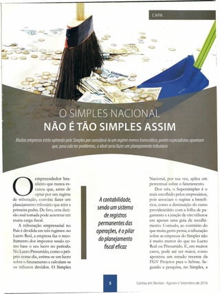 O
empreendedor bra-
sileiro que nunca es-
cutou que, antes de
optar por um regime
de tributação, convém fazer um
planejamento tributário que atire a
primeira pedra. De fato, uma deci-
são mal tomada pode acarretar em
muita carga fiscal.
A tributação empresarial no
País é dividida em três regimes: no
Lucro Real, a empresa faz o reco-
lhimento dos impostos tendo co-
mo base o seu lucro no período.
! o Lucro Presumido, como o pró-
prio nome diz, estima-se um lucro
sobre o faturamento e calculam-se
os tributos devidos. O Simples
A contabilidade,
sendo um sistema
de registros
permanentes das
operações, éo pilar
do planejamento
fiscal eficaz
-
CAPA
Nacional, por sua vez, aplica um
percentual sobre o faturamento.
Dos três, o Supersimples é o
mais escolhido pelos empresários,
pois associam o regime a benefí-
cios, como a diminuição do custo
previdenciário com a folha de pa-
gamento e a junção' de oito tributos
em apenas uma guia de recolhi-
mento. Contudo, ao contrário do
que muita gente pensa, a tributação
sobre as empresas do Simples não
é muito menor do que no Lucro
Real ou Presumido. E, em muitos
casos, pode até ser maior, como
apontou um estudo recente da
FGV Projetos para o Sebrae. Se-
gundo a pesquisa, no Simples, a
._~ ~ontas em Revista - Agosto e Setembro de 2016
 