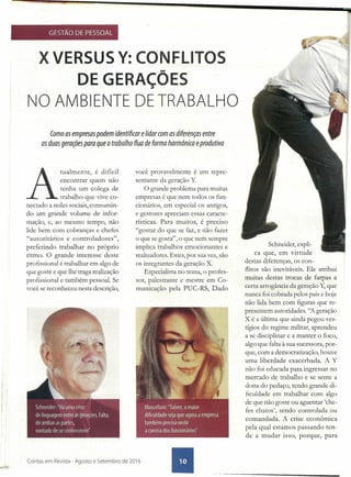 GESTÃO DE PESSOAL
X VERSUS Y: CONFLITOS
DE GERAÇÕES
NO AMBIENTE DE TRABALHO
Como as empresas podem identificar e lidar com as dif~rênçasentre
as duas gerações para que o trabalho flua de forma harmônica eprodutiva .
A
tualmente, é difí:il
encontrar quem nao
tenha um colega de
trabalho que vive co-
nectado a redes sociais, consumin-
do um grande volume de infor-
mação, e, ao mesmo tempo, não
lide bem com cobranças e chefes
"autoritários e controladores",
preferindo trabalhar no próprio
ritmo. O grande interesse deste
profissional é trabalhar em algo de
que goste e que lhe traga realização
profissional e também pessoal. Se
você se reconheceu nesta descrição,
.1
!
I)
I
i
Contas em Revista - Agosto e Setembro de 2016
você provavelmente é um repre-
sentante da geração Y
O grande problema para muitas
empresas é que nem todos os fun-
cionários, em especial os antigos,
e gestores apreciam essas caracte-
rísticas. Para muitos, é preciso
"gostar do que se faz, e não fazer
o que se gosta", o que nem sempre
implica trabalhos emocionantes e
realizadores. Estes, por sua vez, são
os integrantes da geração X.
Especialista no tema, o profes-
sor, palestrante e mestre em Co-
municação pela PUC-RS, Dado
Schneider, expli-
ca que, em virtude
destas diferenças, os con-
flitos são inevitáveis.· Ele atribui
muitas destas trocas de farpas a
certa arrogância da geração Y, que
nunca foi cobrada pelos pais e hoje
não lida bem com figuras que re-
presentem autoridades. ''A geração
X é a última que ainda pegou ves-
tígios do regime militar, aprendeu
a se disciplinar e a manter o foco,
algo que falta à sua sucessora, por-
que, com a democratização, houve
uma liberdade exacerbada. A Y
não foi educada para ingressar no
mercado de trabalho e se sente a
dona do pedaço, tendo grande di-
ficuldade em trabalhar com algo
de que não goste ou aguentar 'che-
fes chatos', sendo controlada ou
comandada. A crise econômica
pela qual estamos passando ten-
de a mudar isso, porque, para
 