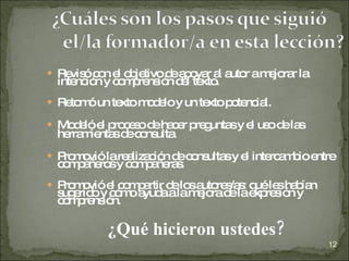 Revisó con el objetivo de apoyar al autor a mejorar la intención y comprensión del texto. Retomó un texto modelo y un texto potencial. Modeló el proceso de hacer preguntas y el uso de las herramientas de consulta. Promovió la realización de consultas y el intercambio entre compañeros y compañeras. Promovió el compartir de los autores/as: qué les habían sugerido y cómo ayuda a la mejora de la expresión y comprensión. ¿Qué hicieron ustedes? 