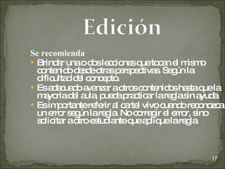 Se recomienda Brindar una o dos lecciones que tocan el mismo contenido desde otras perspectivas. Según la dificultad del concepto. Es adecuado avanzar a otros contenidos hasta que la mayoría del aula, pueda practicar la regla sin ayuda. Es importante referir al cartel vivo cuando reconozca un error según la regla. No corregir el error, sino solicitar a otro estudiante que aplique la regla. 