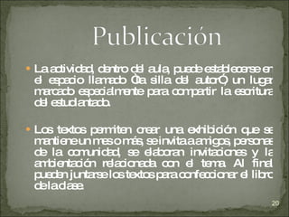 La actividad, dentro del aula, puede establecerse en el espacio llamado “la silla del autor”, un lugar marcado especialmente para compartir la escritura del estudiantado. Los textos permiten crear una exhibición que se mantiene un mes o más, se invita a amigos, personas de la comunidad, se elaboran invitaciones y la ambientación relacionada con el tema. Al final pueden juntarse los textos para confeccionar el libro de la clase. 