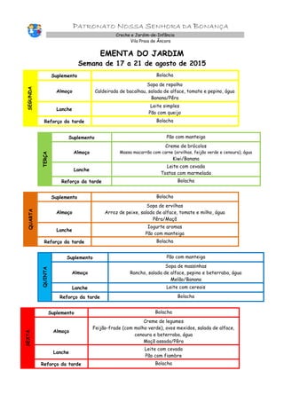 PATRONATO NOSSA SENHORA DA BONANÇA
Creche e Jardim-de-Infância
Vila Praia de Âncora
EMENTA DO JARDIM
Semana de 17 a 21 de agosto de 2015
SEGUNDA
Suplemento Bolacha
Almoço
Sopa de repolho
Caldeirada de bacalhau, salada de alface, tomate e pepino, água
Banana/Pêra
Lanche
Leite simples
Pão com queijo
Reforço da tarde Bolacha
TERÇA
Suplemento Pão com manteiga
Almoço
Creme de brócolos
Massa macarrão com carne (ervilhas, feijão verde e cenoura), água
Kiwi/Banana
Lanche
Leite com cevada
Tostas com marmelada
Reforço da tarde Bolacha
QUARTA
Suplemento Bolacha
Almoço
Sopa de ervilhas
Arroz de peixe, salada de alface, tomate e milho, água
Pêra/Maçã
Lanche
Iogurte aromas
Pão com manteiga
Reforço da tarde Bolacha
QUINTA
Suplemento Pão com manteiga
Almoço
Sopa de massinhas
Rancho, salada de alface, pepino e beterraba, água
Melão/Banana
Lanche Leite com cereais
Reforço da tarde Bolacha
SEXTA
Suplemento Bolacha
Almoço
Creme de legumes
Feijão-frade (com molho verde), ovos mexidos, salada de alface,
cenoura e beterraba, água
Maçã assada/Pêra
Lanche
Leite com cevada
Pão com fiambre
Reforço da tarde Bolacha
 