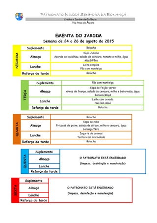PATRONATO NOSSA SENHORA DA BONANÇA
Creche e Jardim-de-Infância
Vila Praia de Âncora
EMENTA DO JARDIM
Semana de 24 a 26 de agosto de 2015
SEGUNDA
Suplemento Bolacha
Almoço
Sopa Juliana
Açorda de bacalhau, salada de cenoura, tomate e milho, água
Maçã/Pêra
Lanche
Leite simples
Pão com manteiga
Reforço da tarde Bolacha
TERÇA
Suplemento Pão com manteiga
Almoço
Sopa de feijão-verde
Arroz de frango, salada de cenoura, milho e beterraba, água
Banana/Maçã
Lanche
Leite com cevada
Pão com doce
Reforço da tarde Bolacha
QUARTA
Suplemento Bolacha
Almoço
Sopa de nabo
Fricassé de peixe, salada de alface, milho e cenoura, água
Laranja/Pêra
Lanche
Iogurte de aromas
Tostas com marmelada
Reforço da tarde Bolacha
QUINTA
Suplemento
O PATRONATO ESTÁ ENCERRADO
(limpeza, desinfeção e manutenção)
Almoço
Lanche
Reforço da tarde
SEXTA
Suplemento
O PATRONATO ESTÁ ENCERRADO
(limpeza, desinfeção e manutenção)
Almoço
Lanche
Reforço da tarde
 