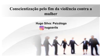 Conscientização pelo fim da violência contra a
mulher
Hugo Silva: Psicólogo
hugoavlis
 