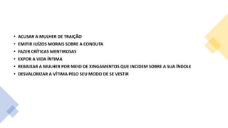 • ACUSAR A MULHER DE TRAIÇÃO
• EMITIR JUÍZOS MORAIS SOBRE A CONDUTA
• FAZER CRÍTICAS MENTIROSAS
• EXPOR A VIDA ÍNTIMA
• REBAIXAR A MULHER POR MEIO DE XINGAMENTOS QUE INCIDEM SOBRE A SUA ÍNDOLE
• DESVALORIZAR A VÍTIMA PELO SEU MODO DE SE VESTIR
 