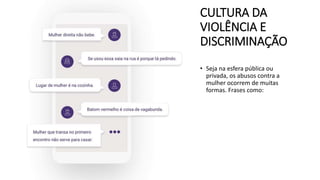 CULTURA DA
VIOLÊNCIA E
DISCRIMINAÇÃO
• Seja na esfera pública ou
privada, os abusos contra a
mulher ocorrem de muitas
formas. Frases como:
 
