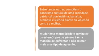 Entre tantas outras, compõem o
panorama cultural de uma sociedade
patriarcal que legitima, banaliza,
promove e silencia diante da violência
contra a mulher.
Mudar essa mentalidade e combater
os estereótipos de gênero é uma
maneira de enfrentar e não tolerar
mais esse tipo de agressão.
 