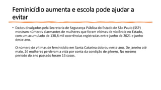 Feminicídio aumenta e escola pode ajudar a
evitar
• Dados divulgados pela Secretaria de Segurança Pública do Estado de São Paulo (SSP)
mostram números alarmantes de mulheres que foram vítimas de violência no Estado,
com um acumulado de 138,8 mil ocorrências registradas entre junho de 2021 e junho
deste ano.
O número de vítimas de feminicídio em Santa Catarina dobrou neste ano. De janeiro até
maio, 26 mulheres perderam a vida por conta da condição de gênero. No mesmo
período do ano passado foram 13 casos.
 