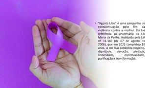 • “Agosto Lilás” é uma campanha de
conscientização pelo fim da
violência contra a mulher. Ela faz
referência ao aniversário da Lei
Maria da Penha, instituída pela Lei
nº 11.340 (de 07 de agosto de
2006), que em 2022 completou 16
anos. A cor lilás simboliza respeito,
dignidade, devoção, piedade,
sinceridade, espiritualidade,
purificação e transformação.
 