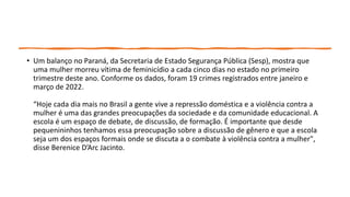 • Um balanço no Paraná, da Secretaria de Estado Segurança Pública (Sesp), mostra que
uma mulher morreu vítima de feminicídio a cada cinco dias no estado no primeiro
trimestre deste ano. Conforme os dados, foram 19 crimes registrados entre janeiro e
março de 2022.
“Hoje cada dia mais no Brasil a gente vive a repressão doméstica e a violência contra a
mulher é uma das grandes preocupações da sociedade e da comunidade educacional. A
escola é um espaço de debate, de discussão, de formação. É importante que desde
pequenininhos tenhamos essa preocupação sobre a discussão de gênero e que a escola
seja um dos espaços formais onde se discuta a o combate à violência contra a mulher",
disse Berenice D’Arc Jacinto.
 