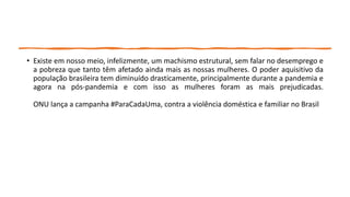 • Existe em nosso meio, infelizmente, um machismo estrutural, sem falar no desemprego e
a pobreza que tanto têm afetado ainda mais as nossas mulheres. O poder aquisitivo da
população brasileira tem diminuído drasticamente, principalmente durante a pandemia e
agora na pós-pandemia e com isso as mulheres foram as mais prejudicadas.
ONU lança a campanha #ParaCadaUma, contra a violência doméstica e familiar no Brasil
 