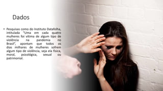 Dados
• Pesquisas como do Instituto Datafolha,
intitulada “Uma em cada quatro
mulheres foi vítima de algum tipo de
violência na pandemia no
Brasil”, apontam que todos os
dias milhares de mulheres sofrem
algum tipo de violência, seja ela física,
moral, psicológica, sexual ou
patrimonial.
 