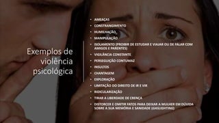 Exemplos de
violência
psicológica
• AMEAÇAS
• CONSTRANGIMENTO
• HUMILHAÇÃO
• MANIPULAÇÃO
• ISOLAMENTO (PROIBIR DE ESTUDAR E VIAJAR OU DE FALAR COM
AMIGOS E PARENTES)
• VIGILÂNCIA CONSTANTE
• PERSEGUIÇÃO CONTUMAZ
• INSULTOS
• CHANTAGEM
• EXPLORAÇÃO
• LIMITAÇÃO DO DIREITO DE IR E VIR
• RIDICULARIZAÇÃO
• TIRAR A LIBERDADE DE CRENÇA
• DISTORCER E OMITIR FATOS PARA DEIXAR A MULHER EM DÚVIDA
SOBRE A SUA MEMÓRIA E SANIDADE (GASLIGHTING)
 