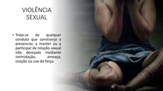 VIOLÊNCIA
SEXUAL
• Trata-se de qualquer
conduta que constranja a
presenciar, a manter ou a
participar de relação sexual
não desejada mediante
intimidação, ameaça,
coação ou uso da força.
 