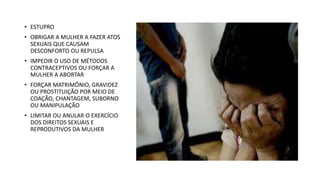 • ESTUPRO
• OBRIGAR A MULHER A FAZER ATOS
SEXUAIS QUE CAUSAM
DESCONFORTO OU REPULSA
• IMPEDIR O USO DE MÉTODOS
CONTRACEPTIVOS OU FORÇAR A
MULHER A ABORTAR
• FORÇAR MATRIMÔNIO, GRAVIDEZ
OU PROSTITUIÇÃO POR MEIO DE
COAÇÃO, CHANTAGEM, SUBORNO
OU MANIPULAÇÃO
• LIMITAR OU ANULAR O EXERCÍCIO
DOS DIREITOS SEXUAIS E
REPRODUTIVOS DA MULHER
 