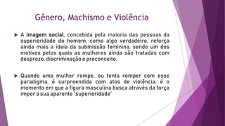 Gênero, Machismo e Violência
 A imagem social, concebida pela maioria das pessoas da
superioridade do homem, como algo verdadeiro, reforça
ainda mais a ideia da submissão feminina, sendo um dos
motivos pelos quais as mulheres ainda são tratadas com
desprezo, discriminação e preconceito.
 Quando uma mulher rompe, ou tenta romper com esse
paradigma, é surpreendida com atos de violência, é o
momento em que a figura masculina busca através da força
impor a sua aparente “superioridade”
 