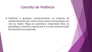 Conceito de Violência
 Violência é qualquer comportamento ou conjunto de
comportamentos que visem causar dano a outra pessoa, ser
vivo ou objeto. Nega-se autonomia, integridade física ou
psicológica e mesmo a vida do outro, é o uso excessivo além
do necessário ou esperado.
 