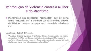Reprodução da Violência contra à Mulher
e do Machismo
 Diariamente nós recebemos “comandos” que de certa
forma “naturalizam” a violência contra a mulher, através
de Músicas, novelas, propagandas comerciais televisivas
etc.
Loira Burra – Gabriel, O Pensador
 “À procura de carro, a procura de dinheiro / O lugar dessas cadelas era mesmo
num puteiro (…) Não eu não sou machista, exigente talvez / Mas eu quero
mulheres inteligentes, não vocês (…) E pra você me entender, vou ser até mais
direto/ Loira burra, você não passa de mulher objeto”
 