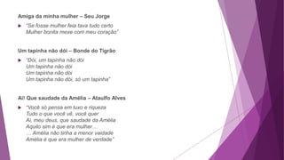 Amiga da minha mulher – Seu Jorge
 “Se fosse mulher feia tava tudo certo
Mulher bonita mexe com meu coração”
Um tapinha não dói – Bonde do Tigrão
 “Dói, um tapinha não dói
Um tapinha não dói
Um tapinha não dói
Um tapinha não dói, só um tapinha”
Ai! Que saudade da Amélia – Ataulfo Alves
 “Você só pensa em luxo e riqueza
Tudo o que você vê, você quer
Ai, meu deus, que saudade da Amélia
Aquilo sim é que era mulher…
… Amélia não tinha a menor vaidade
Amélia é que era mulher de verdade”
 