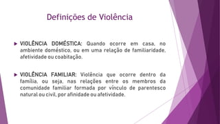 Definições de Violência
 VIOLÊNCIA DOMÉSTICA: Quando ocorre em casa, no
ambiente doméstico, ou em uma relação de familiaridade,
afetividade ou coabitação.
 VIOLÊNCIA FAMILIAR: Violência que ocorre dentro da
família, ou seja, nas relações entre os membros da
comunidade familiar formada por vínculo de parentesco
natural ou civil, por afinidade ou afetividade.
 