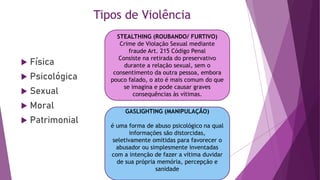 Tipos de Violência
 Física
 Psicológica
 Sexual
 Moral
 Patrimonial
STEALTHING (ROUBANDO/ FURTIVO)
Crime de Violação Sexual mediante
fraude Art. 215 Código Penal
Consiste na retirada do preservativo
durante a relação sexual, sem o
consentimento da outra pessoa, embora
pouco falado, o ato é mais comum do que
se imagina e pode causar graves
consequências às vítimas.
GASLIGHTING (MANIPULAÇÃO)
é uma forma de abuso psicológico na qual
informações são distorcidas,
seletivamente omitidas para favorecer o
abusador ou simplesmente inventadas
com a intenção de fazer a vítima duvidar
de sua própria memória, percepção e
sanidade
 