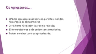 Os Agressores...
 90% dos agressores são homens, parentes, maridos,
namorados, ex companheiros
 Geralmente não sabem lidar com a rejeição;
 São controladores e não podem ser contrariados;
 Tratam a mulher como sua propriedade;
 