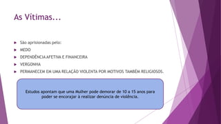 As Vítimas...
 São aprisionadas pelo:
 MEDO
 DEPENDÊNCIA AFETIVA E FINANCEIRA
 VERGONHA
 PERMANECEM EM UMA RELAÇÃO VIOLENTA POR MOTIVOS TAMBÉM RELIGIOSOS.
Estudos apontam que uma Mulher pode demorar de 10 a 15 anos para
poder se encorajar à realizar denúncia de violência.
 