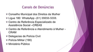 Canais de Denúncias
Conselho Municipal dos Direitos da Mulher
Ligue 180 WhatsApp -(61) 99656-5008.
Centro de Referência Especializado de
Assistência Social –CREAS
Centro de Referência e Atendimento à Mulher -
CRAM
Delegacias de Polícia Civil
Polícia Militar (190)
Ministério Público
 