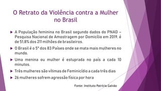 O Retrato da Violência contra a Mulher
no Brasil
 A População feminina no Brasil segundo dados do PNAD –
Pesquisa Nacional de Amostragem por Domicílio em 2019, é
de 51,8% dos 211 milhões de brasileiros.
 O Brasil é o 5° dos 83 Países onde se mata mais mulheres no
mundo.
 Uma menina ou mulher é estuprada no país a cada 10
minutos.
 Três mulheres são vítimas de Feminicídio a cada três dias
 26 mulheres sofrem agressão física por hora
Fonte: Instituto Patrícia Galvão
 