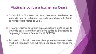 Violência contra a Mulher no Ceará
 O Ceará é o 7° Estado do País com mais denúncias de
violência contra mulheres ( segundo reportagem do Diário
do Nordeste em Março de 2021).
 O Ceará registrou de janeiro a maio deste ano 7.568 casos de
violência contra a mulher, conforme dados da Secretaria da
Segurança Pública e Defesa Social (SSPDS).
 Em média, o Estado teve nos cinco primeiros meses deste
ano 1.513 casos por mês, 50 casos por dia ou dois casos por
hora.
 
