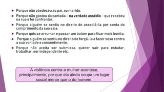  Porque não obedeceu ao pai, ao marido.
 Porque não gostou da cantada – na verdade assédio – que recebeu
na rua e foi confrontar.
 Porque alguém se sentiu no direito de assediá-la por conta do
comprimento da sua saia.
 Porque quis se arrumar e passar um batom para ficar mais bonita;
 Porque alguém se sentiu no direito de forçá-la a fazer sexo contra
a sua vontade e consentimento.
 Porque não aceita ser submissa, querer sair para estudar,
trabalhar, ser independente etc.
A violência contra a mulher acontece,
principalmente, por que ela ainda ocupa um lugar
social menor que o do homem.
 