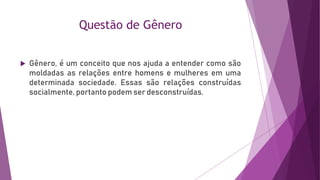 Questão de Gênero
 Gênero, é um conceito que nos ajuda a entender como são
moldadas as relações entre homens e mulheres em uma
determinada sociedade. Essas são relações construídas
socialmente, portanto podem ser desconstruídas.
 