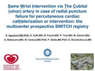 Same Wrist Intervention via The Cubital
(ulnar) artery in case of radial puncture
failure for percutaneous cardiac
catHeterization or intervention: the
multicenter prospective SWITCH registry
P. Agostoni,MD,PhD; A. Zuffi,MD; B. Faurie,MD; P. Tosi,MD; M. Samim,BSc
A. Belkacemi,MD; M. Voskuil,MD,PhD; P. Stella,MD,PhD; G. Biondi-Zoccai,MD
 