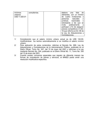 mínimos         consultorías.                           elabora     una    lista  de
urbanos                                                 ofertantes, con un mínimo
US$ 11,520.01                                           de cuatro invitaciones a
                                                        personas       naturales   o
                                                        jurídicas,    nacionales   o
                                                        extranjeras a las que se
                                                        invita     públicamente    a
                                                        participar a fin de asegurar
                                                        precios competitivos 3/ (Art.
                                                        16 que reforma al Art. 66 de
                                                        la Ley de Adquisiciones y
                                                        Contrataciones.

1/    Considerando que el salario mínimo urbano actual es de US$ 144.00;
      modificándose los techos automáticamente si se modifica el salario mínimo
      urbano.
2/    Para aplicación de estos contenidos, referirse al Decreto No. 868, Ley de
      Adquisiciones y Contrataciones de la Administración Pública, publicada en el
      Diario Oficial, Tomo No. 347, del 15 de mayo del 2001 y reformas a la Ley
      mediante Decreto No. 244, publicado en el Diario Oficial No. 11, Tomo No. 350
      del 15 de enero del 2001.
3/    Cuando existan convenios especiales que regulen de diferente manera las
      formas de contratación de bienes y servicios, el MINED podrá emitir una
      resolución modificativa específica.
 