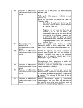 10.   Tesorero de la Modalidad    Tesorero de la Modalidad de Administración
      de Administración Escolar   Escolar Local.
      Local.
                                  Todo gasto debe pagarse mediante cheque
                                  (Anexo 17).
                                  Cada vez que emita un cheque de pago, el
                                  Tesorero debe:
                                     • Considerar la aplicación de la Ley del
                                        Impuesto sobre la Renta, principalmente
                                        el Capítulo II, Art. 66.

                                     •    Registrar en el Libro de Ingresos y
                                          Gastos y en el Libro de Banco, los
                                          movimientos efectuados, en la parte que
                                          corresponde a los Gastos ; llevando así
                                          el control de todos los gastos y saldos
                                          realizados en forma periódica, incluyendo
                                          cheques emitidos a favor del Encargado
                                          de Caja Chica.
11.   Tesorero(a) de la           Sella de pagado cada factura o recibo
      Modalidad de                cancelado, indica la fecha, cheque No., por el
      Administración Escolar      valor (US$), Banco y No. de cuenta (Anexo 18).
      Local.
12.   Tesorero de la Modalidad    Totaliza los ingresos, los gastos y el saldo al
      de Administración Escolar   finalizar cada página del Libro de Ingresos y
      Local.                      Gastos, indicando que pasa a la siguiente
                                  página, y en la siguiente indicará que vienen
                                  totales de la página anterior.

                                  Mensualmente debe establecer el saldo; así
                                  como también el acumulado anual.
13.   Tesorero de la Modalidad    Al final de cada mes, deberá hacer un resumen
      de Administración Escolar   de los egresos por concepto.
      Local.
14.   Tesorero de la Modalidad    Deberá integrar un archivo por fuente de
      de Administración Escolar   financiamiento, ordenando cronológicamente los
      Local.                      documentos legales que respaldan los ingresos
                                  y egresos (Ver numeral 3 del literal G de la
                                  Normativa).
15.   Tesorero de la Modalidad    Archiva documentos legales y financieros
      de Administración Escolar   (resguardando por cinco años los documentos
      Local.                      de respaldo y por diez años los libros) para la
                                  rendición de cuentas correspondiente.
 