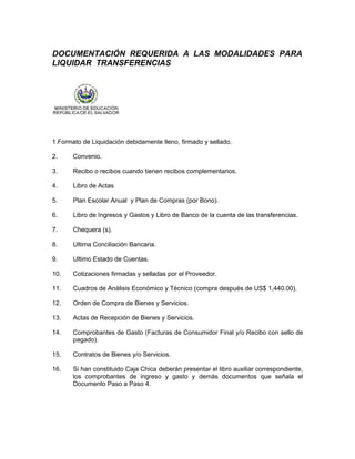DOCUMENTACIÓN REQUERIDA A LAS MODALIDADES PARA
LIQUIDAR TRANSFERENCIAS




1.Formato de Liquidación debidamente lleno, firmado y sellado.

2.     Convenio.

3.     Recibo o recibos cuando tienen recibos complementarios.

4.     Libro de Actas

5.     Plan Escolar Anual y Plan de Compras (por Bono).

6.     Libro de Ingresos y Gastos y Libro de Banco de la cuenta de las transferencias.

7.     Chequera (s).

8.     Ultima Conciliación Bancaria.

9.     Ultimo Estado de Cuentas.

10.    Cotizaciones firmadas y selladas por el Proveedor.

11.    Cuadros de Análisis Económico y Técnico (compra después de US$ 1,440.00).

12.    Orden de Compra de Bienes y Servicios.

13.    Actas de Recepción de Bienes y Servicios.

14.    Comprobantes de Gasto (Facturas de Consumidor Final y/o Recibo con sello de
       pagado).

15.    Contratos de Bienes y/o Servicios.

16.    Si han constituido Caja Chica deberán presentar el libro auxiliar correspondiente,
       los comprobantes de ingreso y gasto y demás documentos que señala el
       Documento Paso a Paso 4.
 