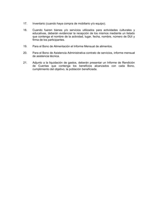 17.   Inventario (cuando haya compra de mobiliario y/o equipo).

18.   Cuando fueren bienes y/o servicios utilizados para actividades culturales y
      educativas, deberán evidenciar la recepción de los mismos mediante un listado
      que contenga el nombre de la actividad, lugar, fecha, nombre, número de DUI y
      firma de los participantes.

19.   Para el Bono de Alimentación el Informe Mensual de alimentos.

20.   Para el Bono de Asistencia Administrativa contrato de servicios, informe mensual
      de asistencia técnica.

21.   Adjunto a la liquidación de gastos, deberán presentar un Informe de Rendición
      de Cuentas que contenga los beneficios alcanzados con cada Bono,
      cumplimiento del objetivo, la población beneficiada.
 