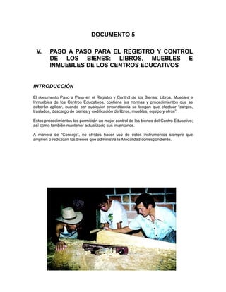 DOCUMENTO 5

 V.      PASO A PASO PARA EL REGISTRO Y CONTROL
         DE LOS BIENES: LIBROS, MUEBLES E
         INMUEBLES DE LOS CENTROS EDUCATIVOS


INTRODUCCIÓN

El documento Paso a Paso en el Registro y Control de los Bienes: Libros, Muebles e
Inmuebles de los Centros Educativos, contiene las normas y procedimientos que se
deberán aplicar, cuando por cualquier circunstancia se tengan que efectuar “cargos,
traslados, descargo de bienes y codificación de libros, muebles, equipo y otros”.

Estos procedimientos les permitirán un mejor control de los bienes del Centro Educativo;
así como también mantener actualizado sus inventarios.

A manera de “Consejo”, no olvides hacer uso de estos instrumentos siempre que
amplíen o reduzcan los bienes que administra la Modalidad correspondiente.
 