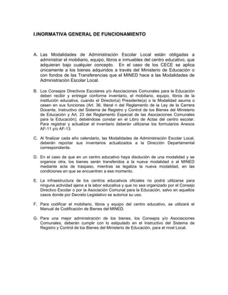 I.INORMATIVA GENERAL DE FUNCIONAMIENTO



A. Las Modalidades de Administración Escolar Local están obligadas a
   administrar el mobiliario, equipo, libros e inmuebles del centro educativo, que
   adquieran bajo cualquier concepto. En el caso de los CECE se aplica
   únicamente a los bienes adquiridos a través del Ministerio de Educación o
   con fondos de las Transferencias que el MINED hace a las Modalidades de
   Administración Escolar Local.

B. Los Consejos Directivos Escolares y/o Asociaciones Comunales para la Educación
   deben recibir y entregar conforme inventario, el mobiliario, equipo, libros de la
   institución educativa, cuando el Director(a) Presidente(a) o la Modalidad asuma o
   cesen en sus funciones (Art. 36, literal n del Reglamento de la Ley de la Carrera
   Docente, Instructivo del Sistema de Registro y Control de los Bienes del Ministerio
   de Educación y Art. 23 del Reglamento Especial de las Asociaciones Comunales
   para la Educación); debiéndose constar en el Libro de Actas del centro escolar.
   Para registrar y actualizar el inventario deberán utilizarse los formularios Anexos
   AF-11 y/o AF-13.

C. Al finalizar cada año calendario, las Modalidades de Administración Escolar Local,
   deberán reportar sus inventarios actualizados a la Dirección Departamental
   correspondiente.

D. En el caso de que en un centro educativo haya disolución de una modalidad y se
   organice otra, los bienes serán transferidos a la nueva modalidad o al MINED
   mediante acta de traspaso, mientras se legaliza la nueva modalidad, en las
   condiciones en que se encuentren a ese momento.

E. La infraestructura de los centros educativos oficiales no podrá utilizarse para
   ninguna actividad ajena a la labor educativa y que no sea organizado por el Consejo
   Directivo Escolar o por la Asociación Comunal para la Educación, salvo en aquellos
   casos donde por Decreto Legislativo se autorice su uso.

F. Para codificar el mobiliario, libros y equipo del centro educativo, se utilizará el
   Manual de Codificación de Bienes del MINED.

G. Para una mejor administración de los bienes, los Consejos y/o Asociaciones
   Comunales, deberán cumplir con lo estipulado en el Instructivo del Sistema de
   Registro y Control de los Bienes del Ministerio de Educación, para el nivel Local.
 