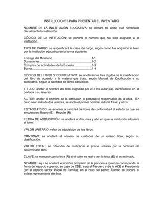 INSTRUCCIONES PARA PRESENTAR EL INVENTARIO

NOMBRE DE LA INSTITUCIÓN EDUCATIVA: se anotará tal como está nombrada
oficialmente la institución.

CÓDIGO DE LA INTITUCIÓN: se pondrá el número que ha sido asignado a la
institución.

TIPO DE CARGO: se especificará la clase de cargo, según como fue adquirido el bien
por la institución educativa en la forma siguiente:

Entrega del Ministerio................................................1-1
Donaciones................................................................1-2
Compra con actividades de la Escuela......................1-3
Bonos.........................................................................1-4

CÓDIGO DEL LIBRO Y CORRELATIVO: se anotarán los tres dígitos de la clasificación
del libro de acuerdo a la materia que trate, según Manual de Codificación y su
correlativo, según la cantidad de libros adquiridos.

TÍTULO: anotar el nombre del libro asignado por el o los autor(es), identificando en la
portada o su reverso.

AUTOR: anotar el nombre de la institución o persona(s) responsable de la obra. En
caso sean más de dos autores, se anote el primer nombre, más la frase; y otros.

ESTADO FÍSICO: se anotará la cantidad de libros de conformidad al estado en que se
encuentren: Bueno (B) Regular (R)

FECHA DE ADQUISICIÓN: se anotará el día, mes y año en que la institución adquiere
el bien.

VALOR UNITARIO: valor de adquisición de los libros.

CANTIDAD: se anotará el número de unidades de un mismo libro, según su
clasificación.

VALOR TOTAL: se obtendrá de multiplicar el precio unitario por la cantidad de
determinado libro.

CLAVE: se marcará con la letra (R) si el valor es real y con la letra (E) si es estimado.

NOMBRE: aquí se anotará el nombre completo de la persona a quien le corresponde la
firma del espacio superior, en caso de CDE, será el Tesorero y de la ACE el Presidente
(en el espacio sector Padre de Familia); en el caso del sector Alumno se ubicará si
existe representante de éste.
 