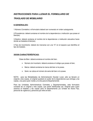 INSTRUCCIONES PARA LLENAR EL FORMULARIO DE

TRASLADO DE MOBILIARIO


II.GENERALES:

1.Número Correlativo: el formulario deberá ser numerado en orden subsiguiente.

2.Procedencia: deberá anotarse el nombre de la dependencia o institución que posee el
bien(es).

3.Destino: deberá anotarse el nombre de la dependencia o institución educativa hacia
donde se traslada el bien(es).

4.Tipo de movimiento: deberá de marcarse con una “X” en el espacio que identifica el
tipo de traslado.



XXXIII.CARACTERÍSTICAS:

       Clase de Bien: deberá anotarse el nombre del bien.

          •   Número de Inventario: deberá anotarse el código que posee el bien.

          •   Marca: deberá anotarse la marca del bien si la posee.

          •   Serie: se coloca el número de serie del bien si lo posee.


NOTA: para las Modalidades de Administración Escolar Local, sólo se llenará un
original y dos copias, el original quedará en poder de la dependencia que entrega y las
copias, una para quien recibe y la otra para la Departamental.

Para las Unidades Administrativas Centrales y Departamentales, este formulario
constará de un original y tres copias, que serán distribuidas así. Original para quien
autoriza el traslado y las copias para el Departamento y/o Unidad de Activo Fijo,
personal de vigilancia y personal que retira el bien.
 