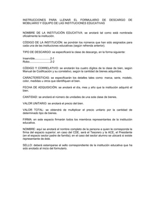 INSTRUCCIONES PARA LLENAR EL FORMULARIO DE                             DESCARGO       DE
MOBILIARIO Y EQUIPO DE LAS INSTITUCIONES EDUCATIVAS


NOMBRE DE LA INSTITUCIÓN EDUCATIVA: se anotará tal como está nombrada
oficialmente la institución.

CÓDIGO DE LA INSTITUCIÓN: se pondrán los números que han sido asignados para
cada una de las instituciones educativas (según refrenda anterior).

TIPO DE DESCARGO: se especificará la clase de descargo, en la forma siguiente:

Inservible....................2-1
Robo...........................2-2

CÓDIGO Y CORRELATIVO: se anotarán los cuatro dígitos de la clase de bien, según
Manual de Codificación y su correlativo, según la cantidad de bienes adquiridos.

CARACTERÍSTICAS: se especificarán los detalles tales como: marca, serie, modelo,
color, medidas u otros que identifiquen el bien.

FECHA DE ADQUISICIÓN: se anotará el día, mes y año que la institución adquirió el
bien.

CANTIDAD: se anotará el número de unidades de una sola clase de bienes.

VALOR UNITARIO: se anotará el precio del bien.

VALOR TOTAL: se obtendrá de multiplicar el precio unitario por la cantidad de
determinado tipo de bienes.

FIRMA: en este espacio firmarán todos los miembros representantes de la institución
educativa.

NOMBRE: aquí se anotará el nombre completo de la persona a quien le corresponda la
firma del espacio superior; en caso del CDE, será el Tesorero y la ACE, el Presidente
(en el espacio sector padre de familia); en el caso del sector alumno se ubicará si existe
representante de éste.

SELLO: deberá estamparse el sello correspondiente de la institución educativa que ha
sido anotado al inicio del formulario.
 