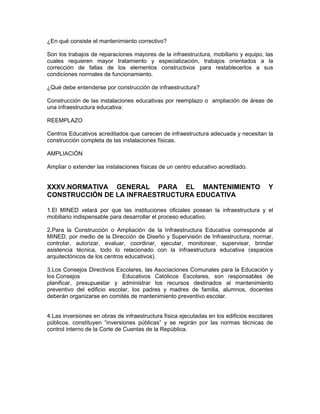 ¿En qué consiste el mantenimiento correctivo?

Son los trabajos de reparaciones mayores de la infraestructura, mobiliario y equipo, las
cuales requieren mayor tratamiento y especialización, trabajos orientados a la
corrección de fallas de los elementos constructivos para restablecerlos a sus
condiciones normales de funcionamiento.

¿Qué debe entenderse por construcción de infraestructura?

Construcción de las instalaciones educativas por reemplazo o ampliación de áreas de
una infraestructura educativa:

REEMPLAZO

Centros Educativos acreditados que carecen de infraestructura adecuada y necesitan la
construcción completa de las instalaciones físicas.

AMPLIACIÓN

Ampliar o extender las instalaciones físicas de un centro educativo acreditado.


XXXV.NORMATIVA GENERAL PARA EL MANTENIMIENTO                                            Y
CONSTRUCCIÓN DE LA INFRAESTRUCTURA EDUCATIVA

1.El MINED velará por que las instituciones oficiales posean la infraestructura y el
mobiliario indispensable para desarrollar el proceso educativo.

2.Para la Construcción o Ampliación de la Infraestructura Educativa corresponde al
MINED, por medio de la Dirección de Diseño y Supervisión de Infraestructura, normar,
controlar, autorizar, evaluar, coordinar, ejecutar, monitorear, supervisar, brindar
asistencia técnica, todo lo relacionado con la infraestructura educativa (espacios
arquitectónicos de los centros educativos).

3.Los Consejos Directivos Escolares, las Asociaciones Comunales para la Educación y
los Consejos                 Educativos Católicos Escolares, son responsables de
planificar, presupuestar y administrar los recursos destinados al mantenimiento
preventivo del edificio escolar, los padres y madres de familia, alumnos, docentes
deberán organizarse en comités de mantenimiento preventivo escolar.


4.Las inversiones en obras de infraestructura física ejecutadas en los edificios escolares
públicos, constituyen “inversiones públicas” y se regirán por las normas técnicas de
control interno de la Corte de Cuentas de la República.
 