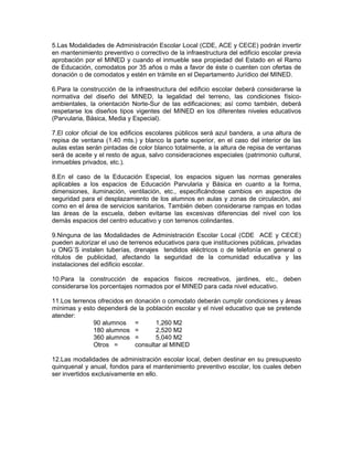 5.Las Modalidades de Administración Escolar Local (CDE, ACE y CECE) podrán invertir
en mantenimiento preventivo o correctivo de la infraestructura del edificio escolar previa
aprobación por el MINED y cuando el inmueble sea propiedad del Estado en el Ramo
de Educación, comodatos por 35 años o más a favor de éste o cuenten con ofertas de
donación o de comodatos y estén en trámite en el Departamento Jurídico del MINED.

6.Para la construcción de la infraestructura del edificio escolar deberá considerarse la
normativa del diseño del MINED, la legalidad del terreno, las condiciones físico-
ambientales, la orientación Norte-Sur de las edificaciones; así como también, deberá
respetarse los diseños tipos vigentes del MINED en los diferentes niveles educativos
(Parvularia, Básica, Media y Especial).

7.El color oficial de los edificios escolares públicos será azul bandera, a una altura de
repisa de ventana (1.40 mts.) y blanco la parte superior, en el caso del interior de las
aulas estas serán pintadas de color blanco totalmente, a la altura de repisa de ventanas
será de aceite y el resto de agua, salvo consideraciones especiales (patrimonio cultural,
inmuebles privados, etc.).

8.En el caso de la Educación Especial, los espacios siguen las normas generales
aplicables a los espacios de Educación Parvularia y Básica en cuanto a la forma,
dimensiones, iluminación, ventilación, etc., especificándose cambios en aspectos de
seguridad para el desplazamiento de los alumnos en aulas y zonas de circulación, así
como en el área de servicios sanitarios. También deben considerarse rampas en todas
las áreas de la escuela, deben evitarse las excesivas diferencias del nivel con los
demás espacios del centro educativo y con terrenos colindantes.

9.Ninguna de las Modalidades de Administración Escolar Local (CDE ACE y CECE)
pueden autorizar el uso de terrenos educativos para que instituciones públicas, privadas
u ONG´S instalen tuberías, drenajes tendidos eléctricos o de telefonía en general o
rótulos de publicidad, afectando la seguridad de la comunidad educativa y las
instalaciones del edificio escolar.

10.Para la construcción de espacios físicos recreativos, jardines, etc., deben
considerarse los porcentajes normados por el MINED para cada nivel educativo.

11.Los terrenos ofrecidos en donación o comodato deberán cumplir condiciones y áreas
mínimas y esto dependerá de la población escolar y el nivel educativo que se pretende
atender:
              90 alumnos =          1,260 M2
              180 alumnos =         2,520 M2
              360 alumnos =         5,040 M2
              Otros =        consultar al MINED

12.Las modalidades de administración escolar local, deben destinar en su presupuesto
quinquenal y anual, fondos para el mantenimiento preventivo escolar, los cuales deben
ser invertidos exclusivamente en ello.
 
