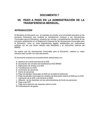 DOCUMENTO 7
   VII. PASO A PASO EN LA ADMINISTRACIÓN DE LA
        TRANSFERENCIA MENSUAL.

INTRODUCCIÓN

El Ministerio de Educación con el propósito de orientar a la comunidad educativa en los
procesos financieros que conlleva la transferencia mensual a las Asociaciones
Comunales para la Educación, presenta las normas y procedimientos derivados de los
principios establecidos en el Reglamento Especial de las Asociaciones Comunales para
la Educación, como en otras disposiciones legales establecidos por instituciones
publicas con las que tienen relación esta Modalidad y en instructivos internos del
MINED.

Se espera que las Asociaciones Comunales para la Educación, realicen su mejor
esfuerzo para cumplir con este documento.

El documento presenta los procedimientos relacionados con:

 A. Apertura de cuenta bancaria de la ACE
 B. Suscripción de convenio de transferencia ACE-MINED
 C. Elaboración de recibos a la ACE
 D. Transferencia a la ACE
 E. Incremento de secciones
 F. Cierre de secciones
 G. Pago de planillas mensuales al ISSS por el sistema tradicional
 H. Pago de planillas mensuales por sistema de facturación directa al ISSS por la ACE
 I. Inscripción de la ACE y del docente al ISSS
 J. Afiliación de los docentes con las administradoras de fondo de pensiones
 K. Pago a las AFP
 L. Pago de la retención de impuesto sobre la renta
 M. Comprobación de gastos
 