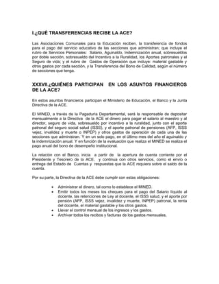 I.¿QUÉ TRANSFERENCIAS RECIBE LA ACE?

Las Asociaciones Comunales para la Educación reciben, la transferencia de fondos
para el pago del servicio educativo de las secciones que administran; que incluye el
rubro de Servicios Personales: Salario, Aguinaldo, Indemnización anual, sobresueldos
por doble sección, sobresueldo del Incentivo a la Ruralidad, los Aportes patronales y el
Seguro de vida; y el rubro de Gastos de Operación que incluye: material gastable y
otros gastos por cada sección, y la Transferencia del Bono de Calidad, según el número
de secciones que tenga.


XXXVII.¿QUIÉNES PARTICIPAN                 EN LOS ASUNTOS FINANCIEROS
DE LA ACE?

En estos asuntos financieros participan el Ministerio de Educación, el Banco y la Junta
Directiva de la ACE.

El MINED, a través de la Pagaduría Departamental, será la responsable de depositar
mensualmente a la Directiva de la ACE el dinero para pagar el salario al maestro y al
director, seguro de vida, sobresueldo por incentivo a la ruralidad, junto con el aporte
patronal del seguro social salud (ISSS), y el aporte patronal de pensiones (AFP, ISSS
vejez, invalidez y muerte o INPEP) y otros gastos de operación de cada una de las
secciones que administran. Y en un solo pago, en el último mes del año el aguinaldo y
la indemnización anual. Y en función de la evaluación que realiza el MINED se realiza el
pago anual del bono de desempeño institucional.

La relación con el Banco, inicia a partir de la apertura de cuenta corriente por el
Presidente y Tesorero de la ACE, y continua con otros servicios, como el envío o
entrega del Estado de Cuentas y respuestas que la ACE requiera sobre el saldo de la
cuenta.

Por su parte, la Directiva de la ACE debe cumplir con estas obligaciones:

           •   Administrar el dinero, tal como lo establece el MINED.
           •   Emitir todos los meses los cheques para el pago del Salario líquido al
               docente, las retenciones de Ley al docente, el ISSS salud, y el aporte por
               pensión (AFP, ISSS vejez, invalidez y muerte, INPEP) patronal, la renta
               del docente, el material gastable y los otros gastos.
           •   Llevar el control mensual de los ingresos y los gastos.
           •   Archivar todos los recibos y facturas de los gastos mensuales.
 